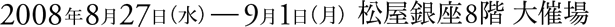 2008年8月27日（水）～9月1日（月）松屋銀座8階 大催場