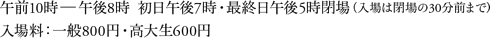 午前10時〜午後8時  初日午後7時・最終日午後5時閉場（入場は閉場の30分前まで）入場料：一般800円・高大生600円