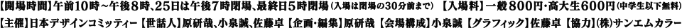 【開場時間】午前10時〜午後8時、25日は午後7時閉場、最終日5時閉場（入場は閉場の30分前まで）【入場料】一般800円・高大生600円（中学生以下無料）【主催】日本デザインコミッティー【世話人】原研哉、小泉誠、佐藤卓【企画・編集】原研哉【会場構成】小泉誠【グラフィック】佐藤卓【協賛】（株）サンエムカラー